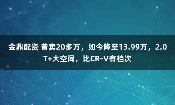 金鼎配资 曾卖20多万，如今降至13.99万，2.0T+大空间，比CR-V有档次