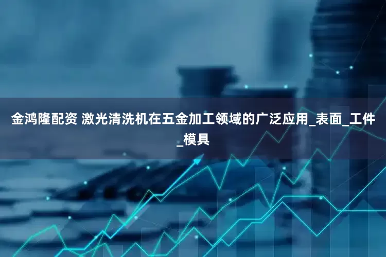 金鸿隆配资 激光清洗机在五金加工领域的广泛应用_表面_工件_模具