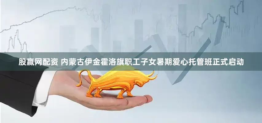 股赢网配资 内蒙古伊金霍洛旗职工子女暑期爱心托管班正式启动
