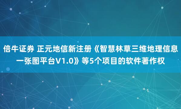 倍牛证券 正元地信新注册《智慧林草三维地理信息一张图平台V1.0》等5个项目的软件著作权