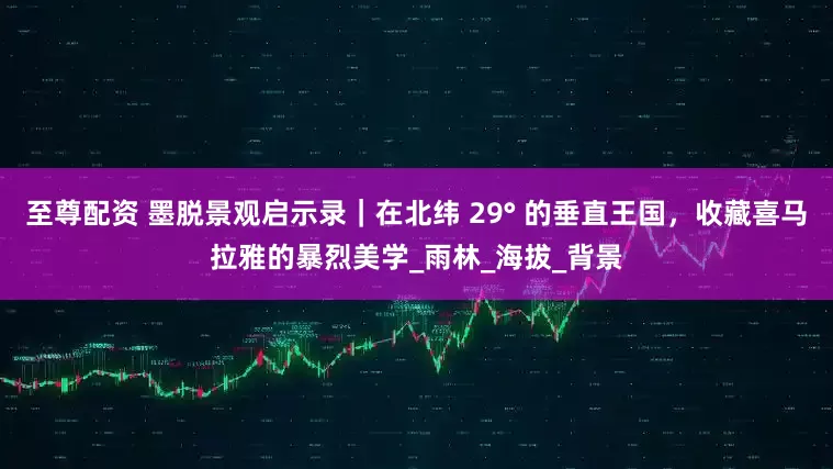 至尊配资 墨脱景观启示录｜在北纬 29° 的垂直王国，收藏喜马拉雅的暴烈美学_雨林_海拔_背景