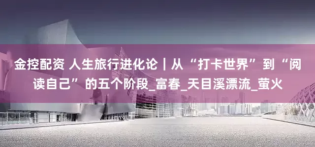 金控配资 人生旅行进化论｜从 “打卡世界” 到 “阅读自己” 的五个阶段_富春_天目溪漂流_萤火