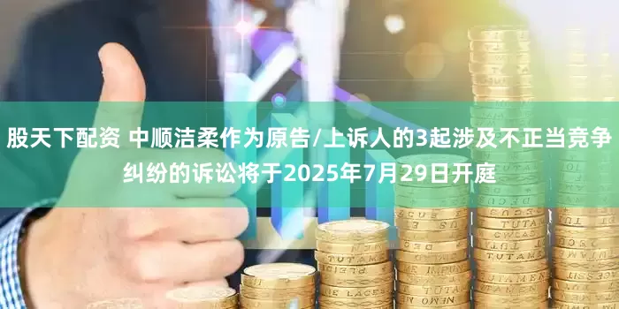 股天下配资 中顺洁柔作为原告/上诉人的3起涉及不正当竞争纠纷的诉讼将于2025年7月29日开庭
