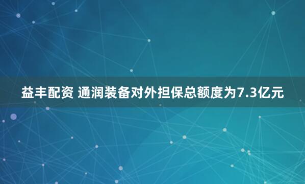 益丰配资 通润装备对外担保总额度为7.3亿元