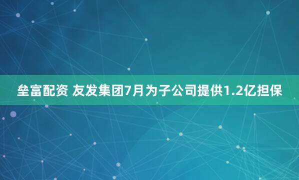 垒富配资 友发集团7月为子公司提供1.2亿担保