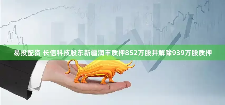易投配资 长信科技股东新疆润丰质押852万股并解除939万股质押