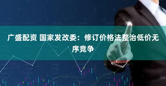 广盛配资 国家发改委：修订价格法整治低价无序竞争
