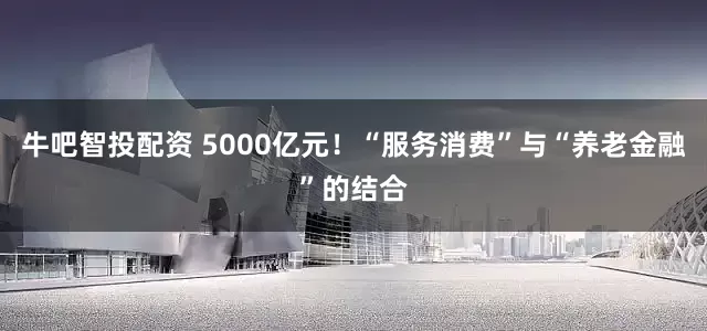 牛吧智投配资 5000亿元！“服务消费”与“养老金融”的结合