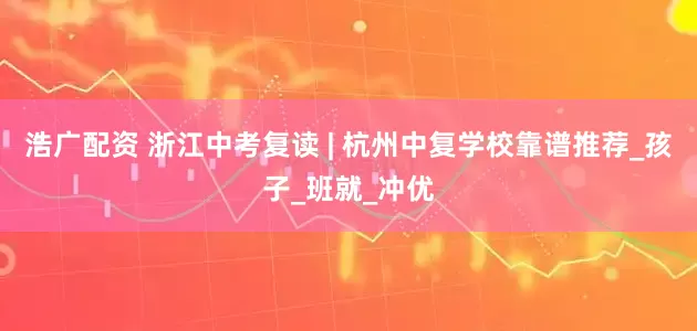 浩广配资 浙江中考复读 | 杭州中复学校靠谱推荐_孩子_班就_冲优