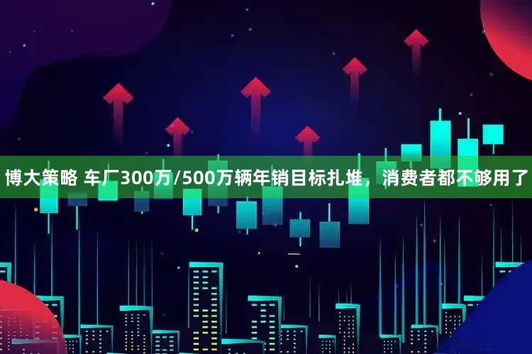 博大策略 车厂300万/500万辆年销目标扎堆，消费者都不够用了