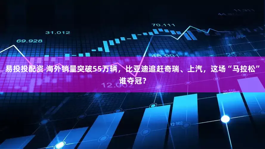 易投投配资 海外销量突破55万辆，比亚迪追赶奇瑞、上汽，这场“马拉松”谁夺冠？